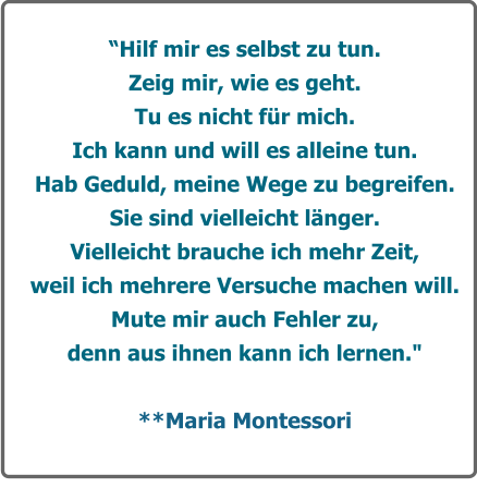 Hilf mir es selbst zu tun.  Zeig mir, wie es geht. Tu es nicht fr mich. Ich kann und will es alleine tun.  Hab Geduld, meine Wege zu begreifen. Sie sind vielleicht lnger.  Vielleicht brauche ich mehr Zeit, weil ich mehrere Versuche machen will. Mute mir auch Fehler zu,  denn aus ihnen kann ich lernen."         **Maria Montessori