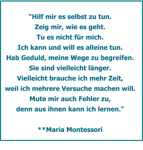 Hilf mir es selbst zu tun.  Zeig mir, wie es geht. Tu es nicht fr mich. Ich kann und will es alleine tun.  Hab Geduld, meine Wege zu begreifen. Sie sind vielleicht lnger.  Vielleicht brauche ich mehr Zeit, weil ich mehrere Versuche machen will. Mute mir auch Fehler zu,  denn aus ihnen kann ich lernen."         **Maria Montessori