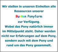 Wir stellen in unseren Einheiten alle Ressourcen unserer Bunten Ponyfarm zur Verfgung. Wobei das Pony natrlich immer  im Mittelpunkt steht. Daher werden  nicht nur Erfahrungen auf dem Pony, sondern auch mit dem Pony und  rund um das Pony gesammelt.